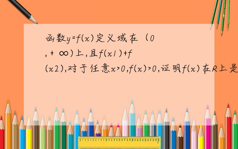 函数y=f(x)定义域在（0,＋∞)上,且f(x1)+f(x2),对于任意x>0,f(x)>0,证明f(x)在R上是增函