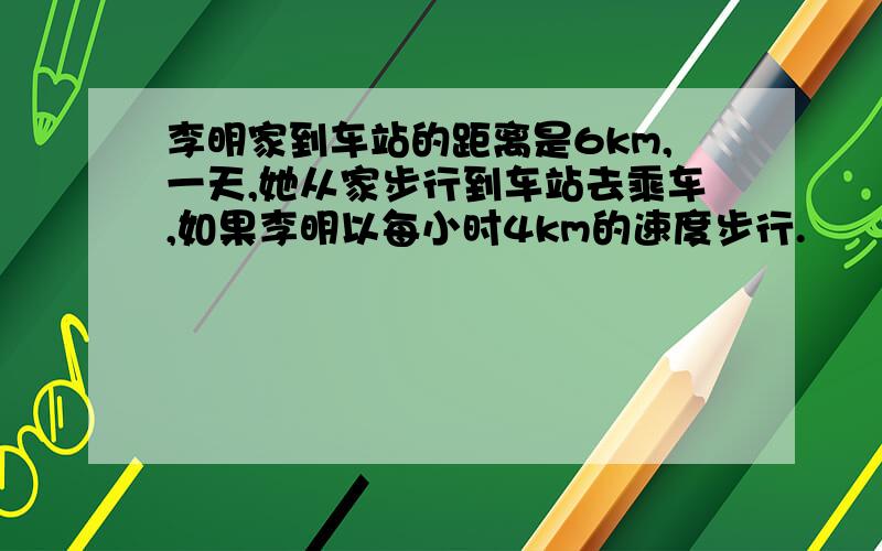 李明家到车站的距离是6km,一天,她从家步行到车站去乘车,如果李明以每小时4km的速度步行.