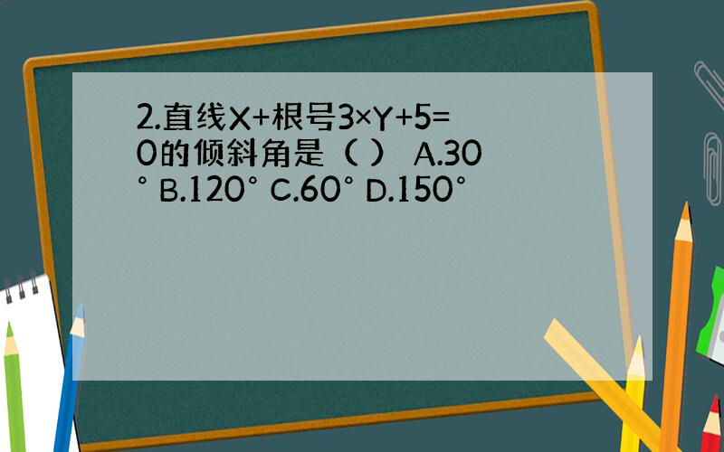 2.直线X+根号3×Y+5=0的倾斜角是（ ） A.30° B.120° C.60° D.150°