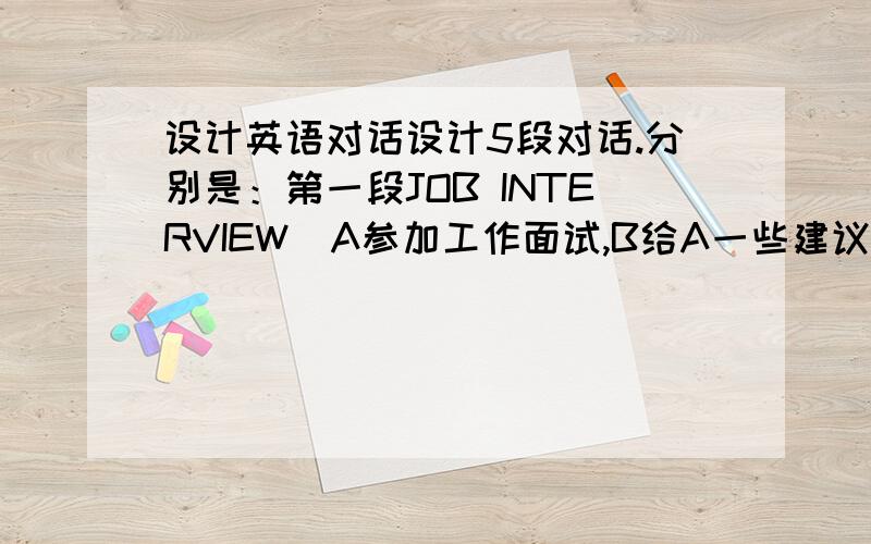 设计英语对话设计5段对话.分别是：第一段JOB INTERVIEW（A参加工作面试,B给A一些建议）；第二段是TO BU