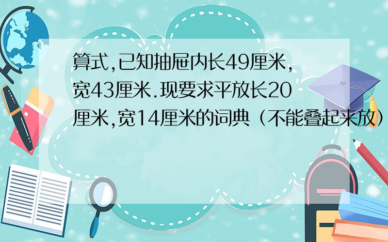 算式,已知抽屉内长49厘米,宽43厘米.现要求平放长20厘米,宽14厘米的词典（不能叠起来放）,求一层最多能放几本?