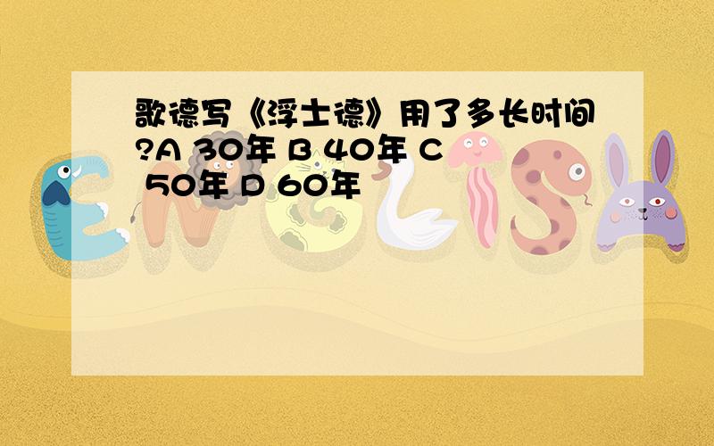 歌德写《浮士德》用了多长时间?A 30年 B 40年 C 50年 D 60年