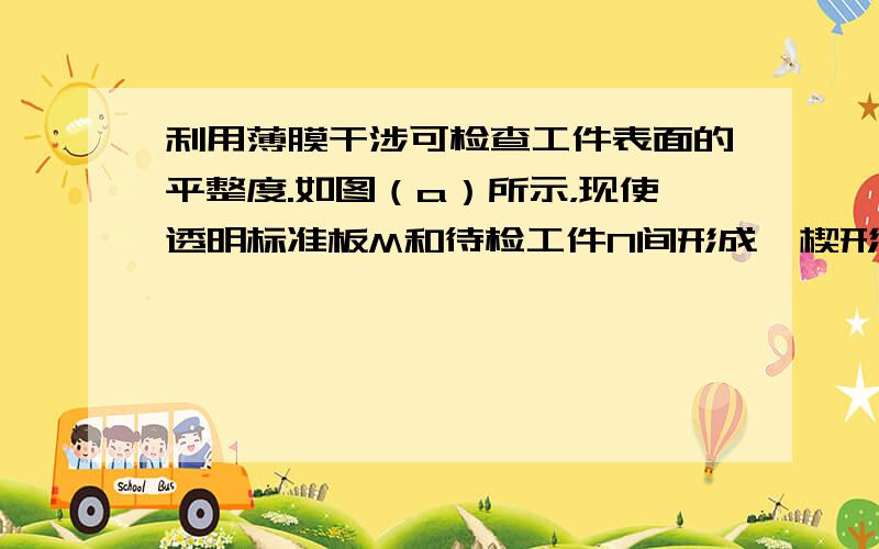 利用薄膜干涉可检查工件表面的平整度.如图（a）所示，现使透明标准板M和待检工件N间形成一楔形空气薄层，并用单色光照射，可