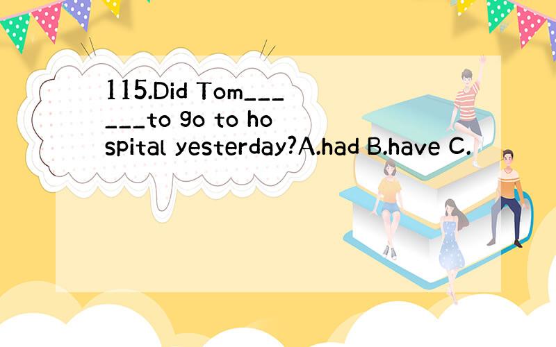 115.Did Tom______to go to hospital yesterday?A.had B.have C.