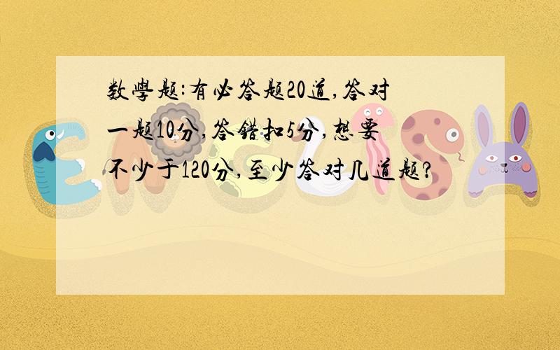 数学题:有必答题20道,答对一题10分,答错扣5分,想要不少于120分,至少答对几道题?