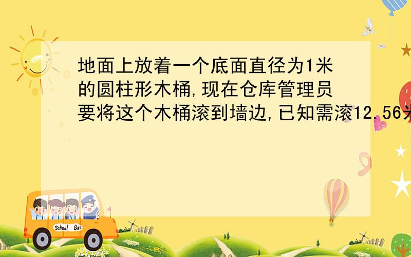 地面上放着一个底面直径为1米的圆柱形木桶,现在仓库管理员要将这个木桶滚到墙边,已知需滚12.56米,问木