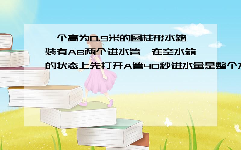 一个高为0.9米的圆柱形水箱装有AB两个进水管,在空水箱的状态上先打开A管40秒进水量是整个水箱的1/3,这时又打开B管