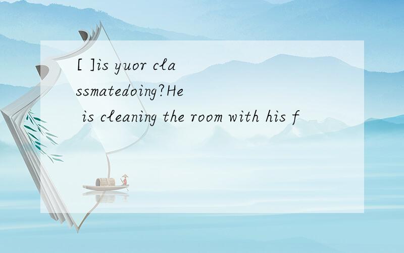 [ ]is yuor classmatedoing?He is cleaning the room with his f