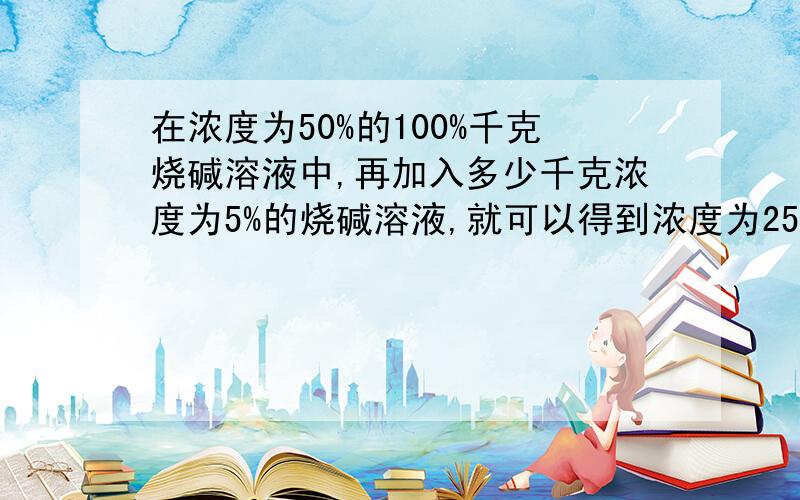 在浓度为50%的100%千克烧碱溶液中,再加入多少千克浓度为5%的烧碱溶液,就可以得到浓度为25%的烧碱溶液?