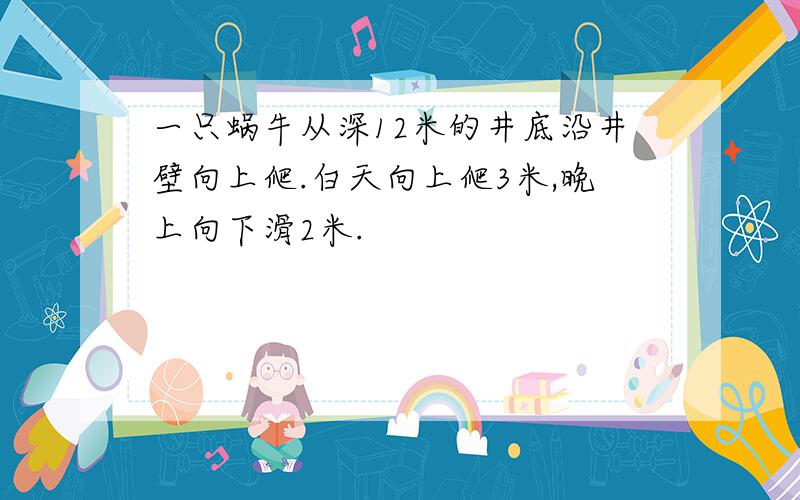 一只蜗牛从深12米的井底沿井壁向上爬.白天向上爬3米,晚上向下滑2米.