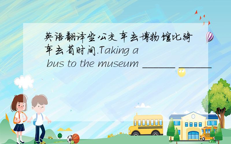 英语翻译坐公交车去博物馆比骑车去省时间.Taking a bus to the museum ______ ______