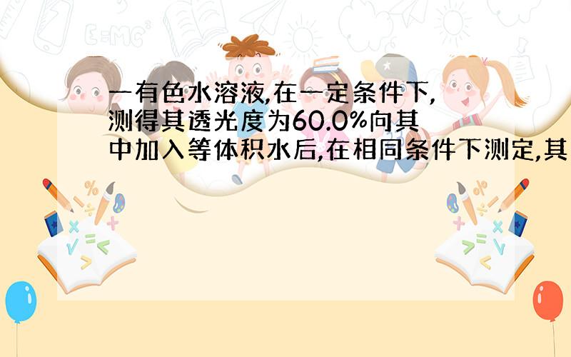 一有色水溶液,在一定条件下,测得其透光度为60.0%向其中加入等体积水后,在相同条件下测定,其透光度...