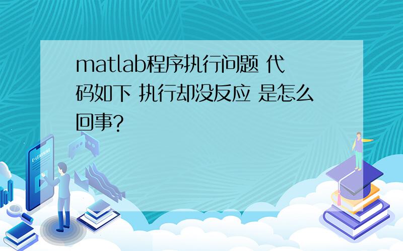 matlab程序执行问题 代码如下 执行却没反应 是怎么回事?