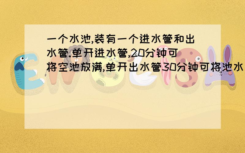 一个水池,装有一个进水管和出水管.单开进水管,20分钟可将空池放满,单开出水管30分钟可将池水放完.如果将两管同时打开,