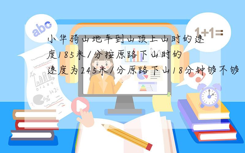 小华骑山地车到山顶上山时的速度185米/分按原路下山时的速度为245米/分原路下山18分钟够不够