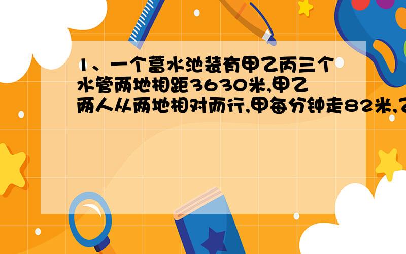 1、一个蓄水池装有甲乙丙三个水管两地相距3630米,甲乙两人从两地相对而行,甲每分钟走82米,乙每分钟走83米,他们已经