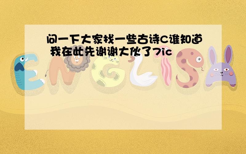 问一下大家找一些古诗C谁知道 我在此先谢谢大伙了7ic