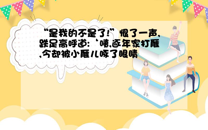 “是我的不是了!”恨了一声,跌足高呼道:‘咦,逐年家打雁,今却被小雁儿啄了眼睛