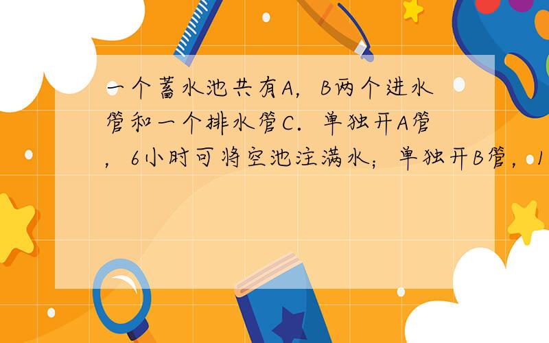 一个蓄水池共有A，B两个进水管和一个排水管C．单独开A管，6小时可将空池注满水；单独开B管，10小时可将空池注满水；单独