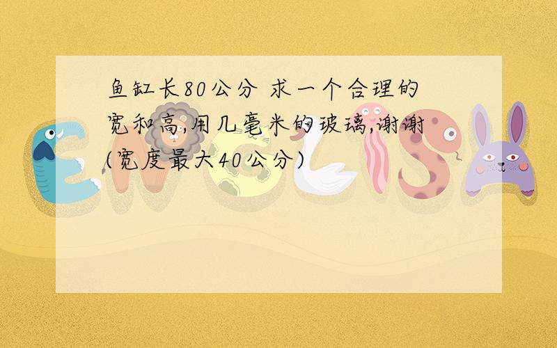 鱼缸长80公分 求一个合理的宽和高,用几毫米的玻璃,谢谢(宽度最大40公分)