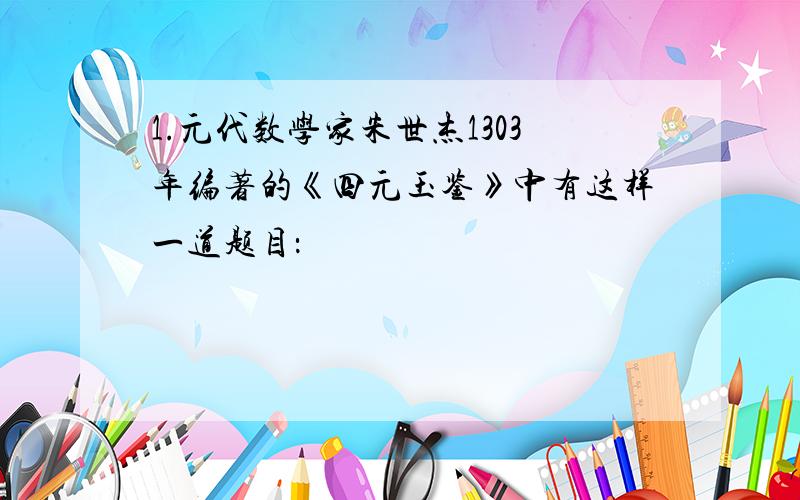 1.元代数学家朱世杰1303年编著的《四元玉鉴》中有这样一道题目：