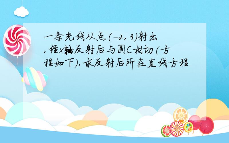 一条光线从点（-2,3）射出,经x轴反射后与圆C相切(方程如下),求反射后所在直线方程.