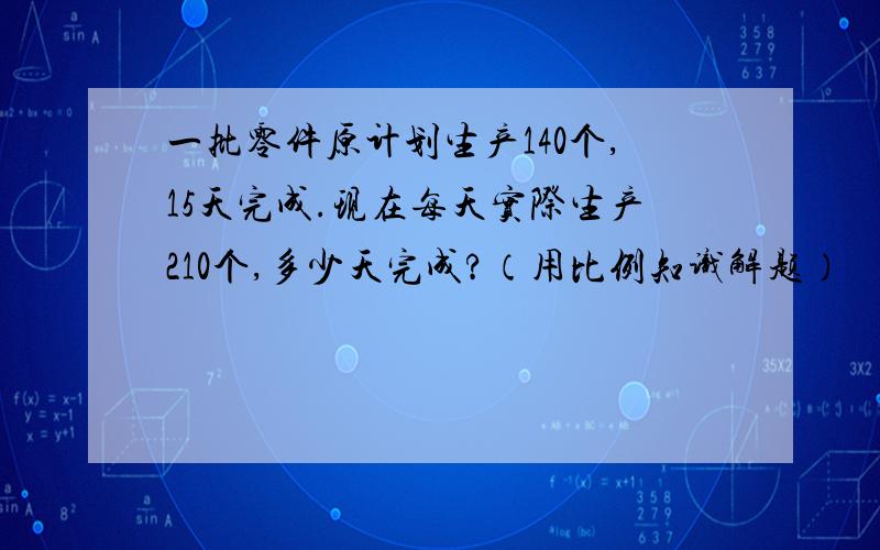 一批零件原计划生产140个,15天完成.现在每天实际生产210个,多少天完成?（用比例知识解题）