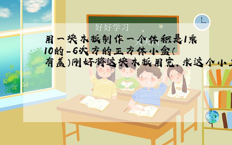 用一块木板制作一个体积是1乘10的-6次方的正方体小盒（有盖）刚好将这块木板用完,求这个小正方体的棱长