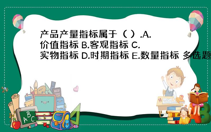 产品产量指标属于（ ）.A.价值指标 B.客观指标 C.实物指标 D.时期指标 E.数量指标 多选题