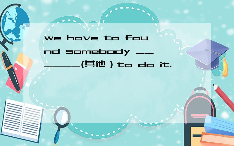 we have to found somebody ______(其他）to do it.