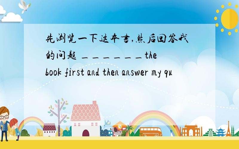 先浏览一下这本书,然后回答我的问题 ______the book first and then answer my qu