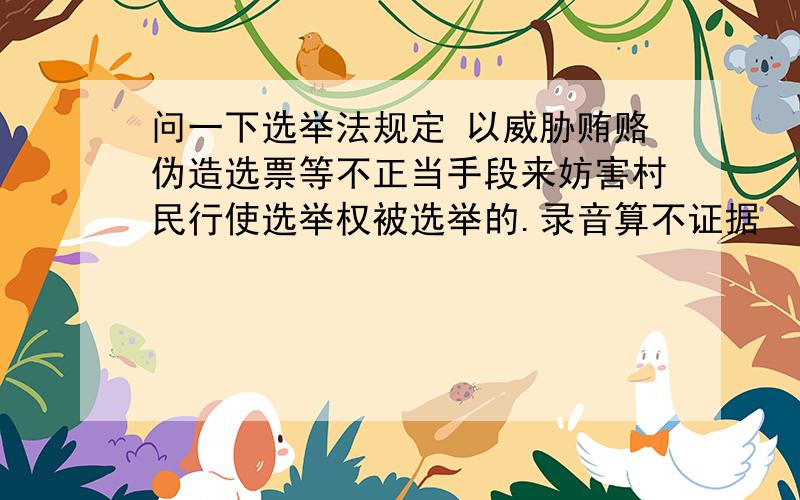 问一下选举法规定 以威胁贿赂伪造选票等不正当手段来妨害村民行使选举权被选举的.录音算不证据