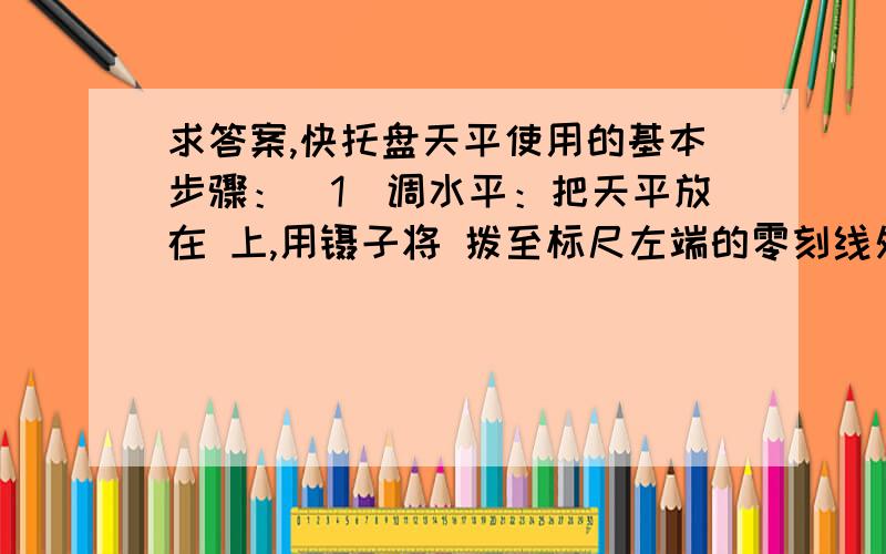 求答案,快托盘天平使用的基本步骤：（1）调水平：把天平放在 上,用镊子将 拨至标尺左端的零刻线处.（2）调平衡：调节横梁