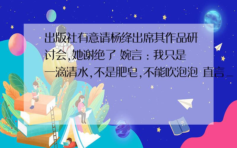 出版社有意请杨绛出席其作品研讨会,她谢绝了 婉言：我只是一滴清水,不是肥皂,不能吹泡泡 直言_________