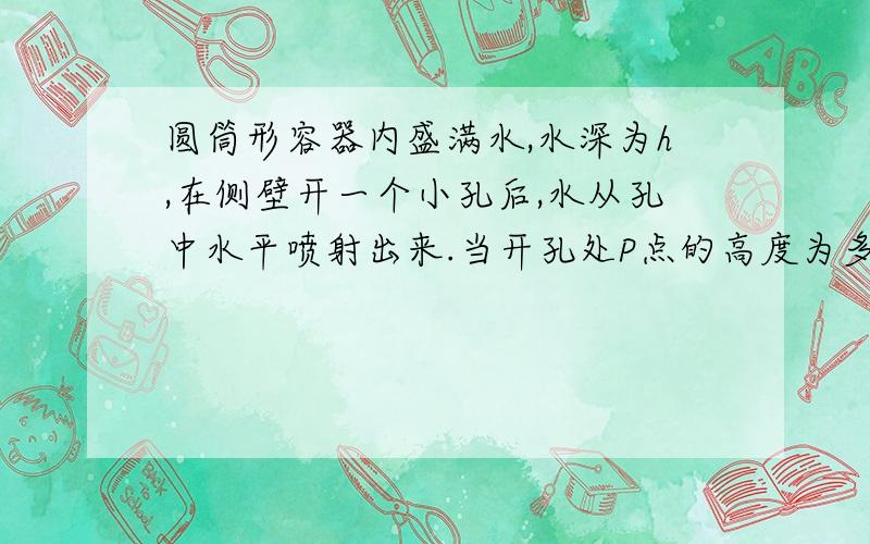 圆筒形容器内盛满水,水深为h,在侧壁开一个小孔后,水从孔中水平喷射出来.当开孔处P点的高度为多少时,水喷射出的水平距离最