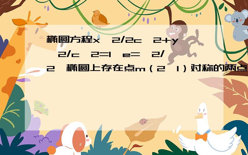 椭圆方程x＾2/2c＾2+y＾2/c＾2=1,e=√2/2,椭圆上存在点m（2,1）对称的两点,求焦距取值范围