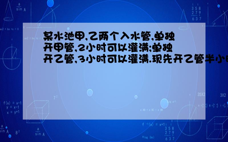 某水池甲,乙两个入水管,单独开甲管,2小时可以灌满;单独开乙管,3小时可以灌满.现先开乙管半小时,然后两管齐开,问把空池