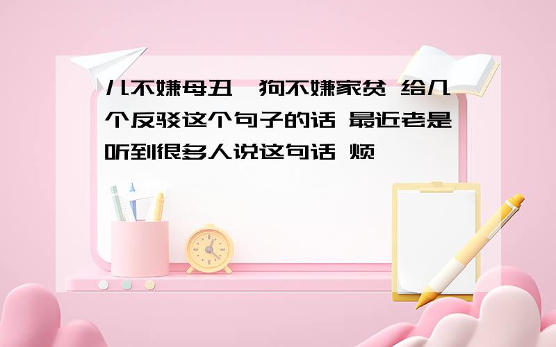 儿不嫌母丑,狗不嫌家贫 给几个反驳这个句子的话 最近老是听到很多人说这句话 烦