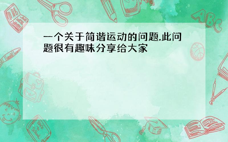 一个关于简谐运动的问题.此问题很有趣味分享给大家