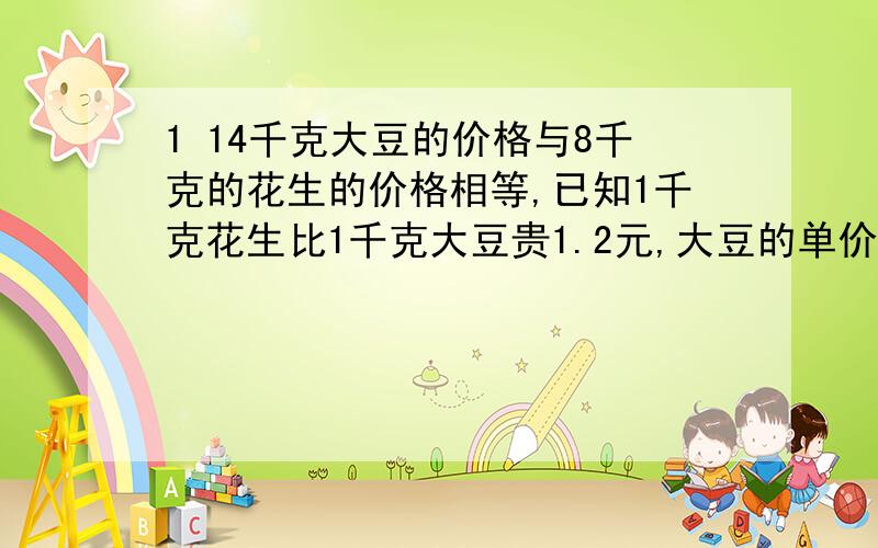 1 14千克大豆的价格与8千克的花生的价格相等,已知1千克花生比1千克大豆贵1.2元,大豆的单价几元?花生的单价几元?