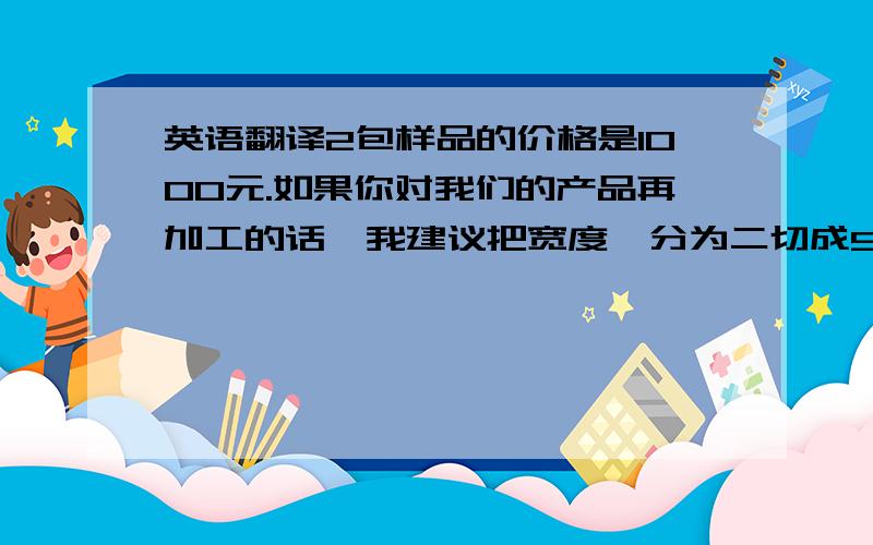 英语翻译2包样品的价格是1000元.如果你对我们的产品再加工的话,我建议把宽度一分为二切成5cm或者3cm的最好,这样浪