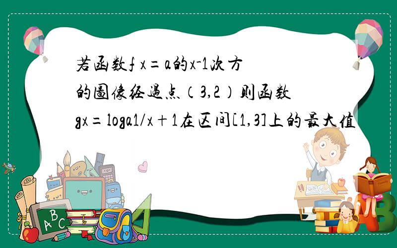 若函数f x=a的x-1次方的图像经过点（3,2）则函数gx=loga1/x+1在区间[1,3]上的最大值