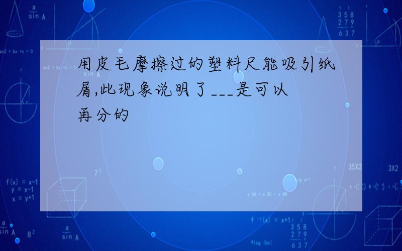 用皮毛摩擦过的塑料尺能吸引纸屑,此现象说明了___是可以再分的