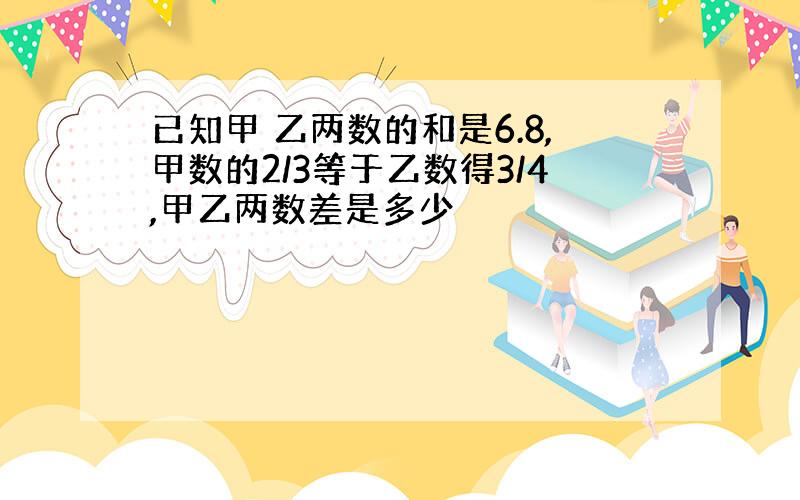 已知甲 乙两数的和是6.8,甲数的2/3等于乙数得3/4,甲乙两数差是多少