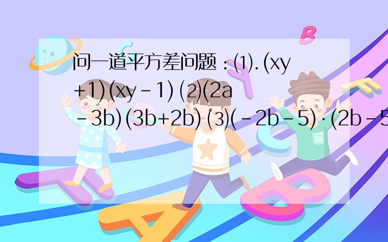 问一道平方差问题：⑴.(xy+1)(xy－1) ⑵(2a－3b)(3b+2b) ⑶(－2b－5)·(2b－5)急用！*┌