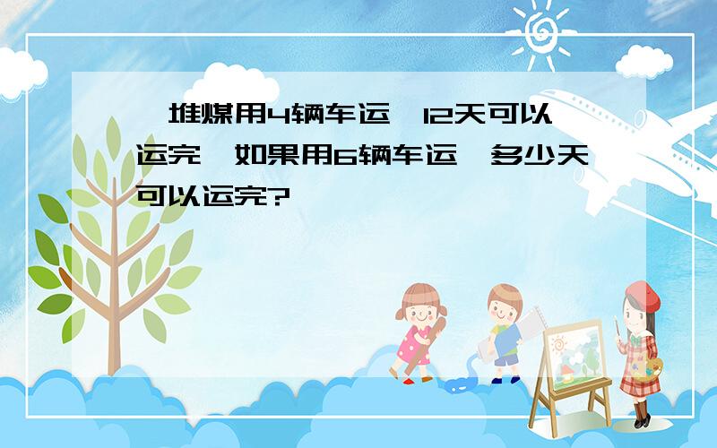 一堆煤用4辆车运,12天可以运完,如果用6辆车运,多少天可以运完?