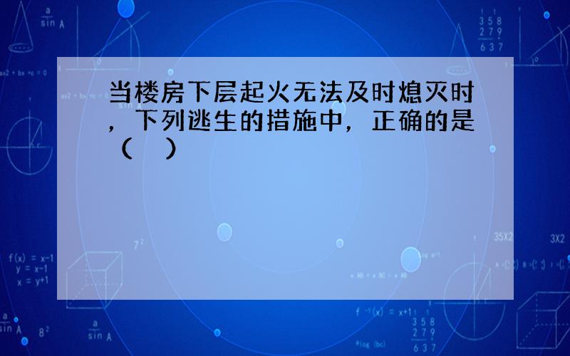 当楼房下层起火无法及时熄灭时，下列逃生的措施中，正确的是（　　）