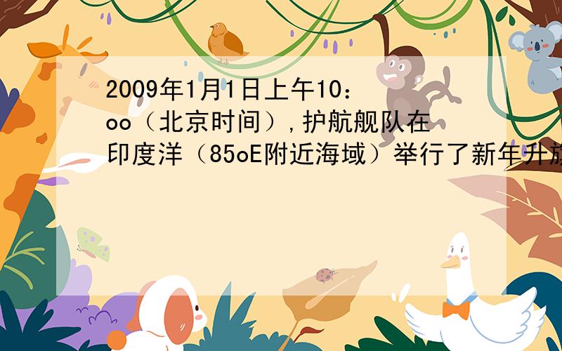 2009年1月1日上午10：oo（北京时间）,护航舰队在印度洋（85oE附近海域）举行了新年升旗仪式,此时舰队所在时区的