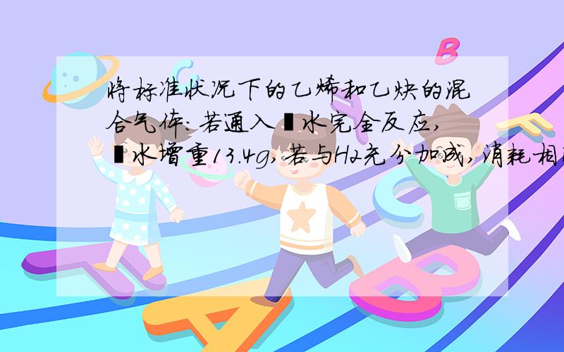 将标准状况下的乙烯和乙炔的混合气体：若通入溴水完全反应,溴水增重13.4g,若与H2充分加成,消耗相同状况下的H2 17