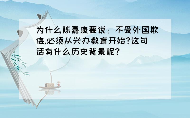 为什么陈嘉庚要说：不受外国欺侮,必须从兴办教育开始?这句话有什么历史背景呢?